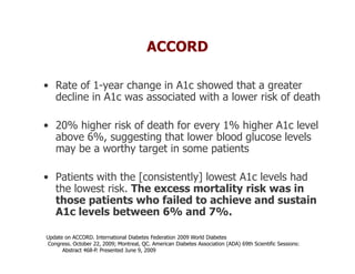 ACCORD

• Rate of 1-year change in A1c showed that a greater
  decline in A1c was associated with a lower risk of death

• 20% higher risk of death for every 1% higher A1c level
  above 6%, suggesting that lower blood glucose levels
  may be a worthy target in some patients

• Patients with the [consistently] lowest A1c levels had
  the lowest risk. The excess mortality risk was in
  those patients who failed to achieve and sustain
  A1c levels between 6% and 7%.

Update on ACCORD. International Diabetes Federation 2009 World Diabetes
Congress. October 22, 2009; Montreal, QC. American Diabetes Association (ADA) 69th Scientific Sessions:
      Abstract 468-P. Presented June 9, 2009
 