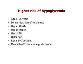 Higher risk of hypoglycemia

•   Age > 65 years
•   Longer duration of insulin use
•   Higher HbA1c
•   Use of insulin
•   Use of SU
•   Older age
•   Renal dysfunction,
•   Mental health issues,( e.g. dementia)
 