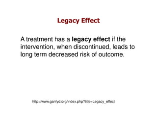 Legacy Effect

A treatment has a legacy effect if the
intervention, when discontinued, leads to
long term decreased risk of outcome.




    http://www.ganfyd.org/index.php?title=Legacy_effect
 