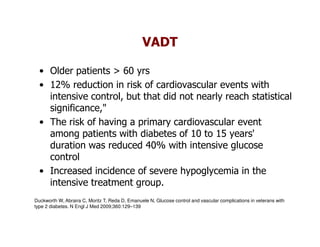 VADT

  • Older patients > 60 yrs
  • 12% reduction in risk of cardiovascular events with
    intensive control, but that did not nearly reach statistical
    significance,"
  • The risk of having a primary cardiovascular event
    among patients with diabetes of 10 to 15 years'
    duration was reduced 40% with intensive glucose
    control
  • Increased incidence of severe hypoglycemia in the
    intensive treatment group.
Duckworth W, Abraira C, Moritz T, Reda D, Emanuele N, Glucose control and vascular complications in veterans with
type 2 diabetes. N Engl J Med 2009;360:129–139
 