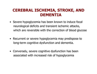 CEREBRAL ISCHEMIA, STROKE, AND
             DEMENTIA
• Severe hypoglycemia has been known to induce focal
  neurological deficits and transient ischemic attacks,
  which are reversible with the correction of blood glucose

• Recurrent or severe hypoglycemia may predispose to
  long-term cognitive dysfunction and dementia.

• Conversely, severe cognitive dysfunction has been
  associated with increased risk of hypoglycemia
 