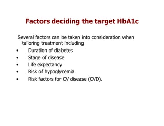 Factors deciding the target HbA1c

 Several factors can be taken into consideration when
   tailoring treatment including
•      Duration of diabetes
•      Stage of disease
•      Life expectancy
•      Risk of hypoglycemia
•      Risk factors for CV disease (CVD).
 