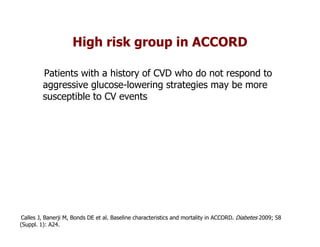 High risk group in ACCORD

         Patients with a history of CVD who do not respond to
         aggressive glucose-lowering strategies may be more
         susceptible to CV events




Calles J, Banerji M, Bonds DE et al. Baseline characteristics and mortality in ACCORD. Diabetes 2009; 58
(Suppl. 1): A24.
 