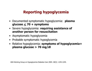 Reporting hypoglycemia

• Documented symptomatic hypoglycemia: plasma
  glucose < 70 + symptoms
• Severe hypoglycemia: requiring assistance of
  another person for resuscitation
• Asymptomatic hypoglycemia
• Probable symptomatic hypoglycemia
• Relative hypoglycemia: symptoms of hypoglycemia+
  plasma glucose > 70 mg/dl




ADA Working Group on Hypoglycemia Diabetes Care 2005: 28(5): 1245-1249.
 