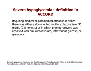Severe hypoglycemia : definition in
                    ACCORD
      Requiring medical or paramedical attention in which
      there was either a documented capillary glucose level 50
      mg/dL (2.8 mmol/L) or in which prompt recovery was
      achieved with oral carbohydrate, intravenous glucose, or
      glucagons




Severe Hypoglycemia Monitoring and Risk Management Procedures in the Action to Control Cardiovascular
Risk in Diabetes (ACCORD) Trial . Am J Cardiol 2007;99[suppl]:80i–89i)
 