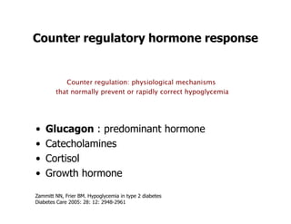 Counter regulatory hormone response


           Counter regulation: physiological mechanisms
        that normally prevent or rapidly correct hypoglycemia




•   Glucagon : predominant hormone
•   Catecholamines
•   Cortisol
•   Growth hormone

Zammitt NN, Frier BM. Hypoglycemia in type 2 diabetes
Diabetes Care 2005: 28: 12: 2948-2961
 