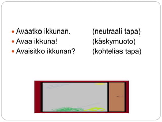  Avaatko ikkunan. (neutraali tapa) 
 Avaa ikkuna! (käskymuoto) 
 Avaisitko ikkunan? (kohtelias tapa) 
 