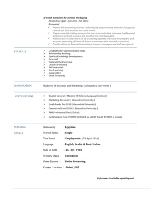 Al-Fatah Container for cartoon Packaging
Alexandria, Egypt (Jun 2011- Feb 2014)
Accountant
 Provide fullaccounting services, including the preparation of estimates, budgetary
control and finalaccounts for a cost centre.
 Prepare monthly trading accounts for cost centre activities to ensure that financial
targets are met and to assess the need for any remedial action.
 Maintain day-to-day control of all accounting systems to ensure the complete and
accurate processing of financial data in accordance with internal procedures.
 Provide advice on financial accountancy issues to managers and staff as required.
KEY SKILLS  Good/effective communication skills.
 Relationship Building.
 Product Knowledge Development.
 Punctual.
 Computer fast learning.
 Action orientated.
 Self-motivated.
 Hard working.
 Competitive.
 Drive for results.
QUALIFICATION Bachelor of Business and Marketing ( Alexandria University )
CERTIFICATIONS  English General ( Ministry Of Defense Language Institute )
 Marketing Advanced ( Alexandria University )
 Quick-books Pro 2010 ( Alexandria University )
 Commercial Excel 2010 ( Alexandria University )
 POS Professional User (Dubai)
 Certifications from TOMMY HILFIGER as a BEST SALES PERSON ( Dubai)
PERSONAL
DETAILS
Nationality : Egyptian
Marital Status : Single
Visa Status : Employment ( Till April 2016)
Language : English, Arabic & Basic Italian
Date of Birth : 26 - 08 - 1985
Military status : Exemption
Drive License : Under Processing
Current Location : Dubai , UAE
References Available upon Request
 