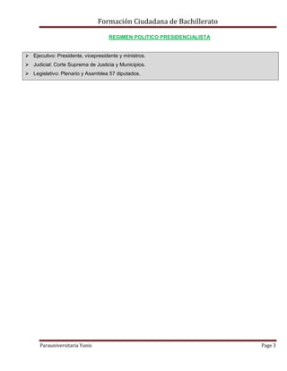 Formación Ciudadana de Bachillerato
Parauniversitaria Yunis Page 3
REGIMEN POLITICO PRESIDENCIALISTA
 Ejecutivo: Presidente, vicepresidente y ministros.
 Judicial: Corte Suprema de Justicia y Municipios.
 Legislativo: Plenario y Asamblea 57 diputados.
 