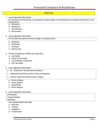 Formación Ciudadana de Bachillerato
Parauniversitaria Yunis Page 4
PRACTICA
1. Lea la siguiente información.
Es una forma anti demócrata de organizar el poder político. Se caracteriza por el poder concentrado en una
sola persona.
a. Pluralismo.
b. Monarquía.
c. Autoritarismo.
d. Democracia.
2. Lea la siguiente información.
Es el poder del pueblo la forma de elegir a los gobernantes.
a. Dictadura.
b. Pluralismo.
c. Anarquía.
d. Democracia.
3. Primera Constitución Política de Costa Rica.
a. Ley Aprilia.
b. Pacto de Concordia.
c. Ley de Bases y Garantías.
d. Plan de Iguala.
4. Lea la siguiente información.
 El “Estoicismo” proclamaba la fortaleza.
 Defendía los derechos de los menos privilegiados.
 Cicerón “padre de la Democracia” antigua.
a. Grecia antigua.
b. China antigua.
c. Edad Media.
d. Roma antigua.
5. Lea la siguiente información.
Presidente.
Vicepresidente.
Ministros.
Son representantes del poder
a. Ejecutivo.
b. Judicial.
c. Legislativo.
d. Conservador.
 