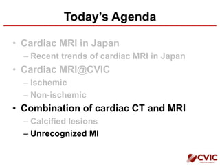 Today’s Agenda
• Cardiac MRI in Japan
– Recent trends of cardiac MRI in Japan
• Cardiac MRI@CVIC
– Ischemic
– Non-ischemic
• Combination of cardiac CT and MRI
– Calcified lesions
– Unrecognized MI
 