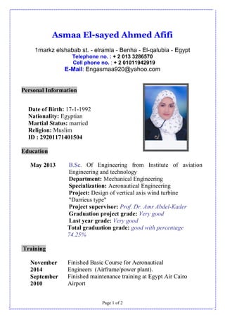 Page 1 of 2
Asmaa El-sayed Ahmed Afifi
1markz elshabab st. - elramla - Benha - El-qalubia - Egypt
Telephone no. : + 2 013 3286570
Cell phone no. : + 2 01011942919
E-Mail: Engasmaa920@yahoo.com
Personal Information
Date of Birth: 17-1-1992
Nationality: Egyptian
Martial Status: married
Religion: Muslim
ID : 29201171401504
Education
May 2013 B.Sc. Of Engineering from Institute of aviation
Engineering and technology
Department: Mechanical Engineering
Specialization: Aeronautical Engineering
Project: Design of vertical axis wind turbine
"Darrieus type"
Project supervisor: Prof. Dr. Amr Abdel-Kader
Graduation project grade: Very good
Last year grade: Very good
Total graduation grade: good with percentage
74.25%
Training
November
2014
Finished Basic Course for Aeronautical
Engineers (Airframe/power plant).
September
2010
Finished maintenance training at Egypt Air Cairo
Airport
 
