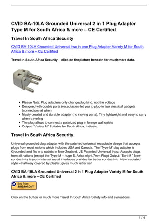 CVID BA-10LA Grounded Universal 2 in 1 Plug Adapter
Type M for South Africa & more – CE Certified
Travel In South Africa Security
CVID BA-10LA Grounded Universal two in one Plug Adapter Variety M for South
Africa & more – CE Certified

Travel In South Africa Security – click on the picture beneath for much more data.




       Please Note: Plug adapters only change plug kind, not the voltage
       Designed with double ports (receptacles) let you to plug-in two electrical gadgets
       (connectors) at when
       Nicely created and durable adapter (no moving parts). Tiny lightweight and easy to carry
       when travelling
       The plug allows to connect a polarized plug in foreign wall oulets
       Output: “Variety M” Suitable for South Africa, Indiaetc.

Travel In South Africa Security
Universal grounded plug adapter with the patented universal receptacle design that accepts
plugs from most nations which includes USA and Canada. The ‘Type M’ plug adapter is
Grounded and fits in to outlets in New Zealand. US Patented Universal Input: Accepts plugs
from all nations (except the Type M – huge S. Africa eight.7mm Plug) Output: “Sort M ” New
conductivity layout – internal metal interfaces provides far better conductivity. New insulated
style – half-way covered by plastic, gives much better saf

CVID BA-10LA Grounded Universal 2 in 1 Plug Adapter Variety M for South
Africa & more – CE Certified




Click on the button for much more Travel In South Africa Safety info and evaluations.




                                                                                             1/4
 