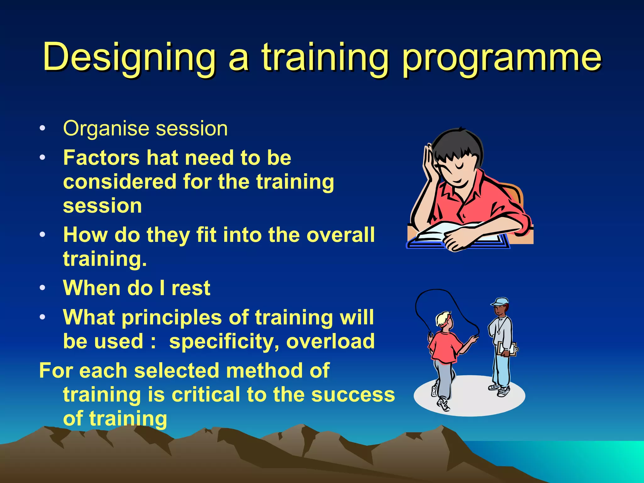 Designing a training programme Organise session Factors hat need to be considered for the training session How do they fit into the overall training. When do I rest What principles of training will be used :  specificity, overload For each selected method of training is critical to the success of training 
