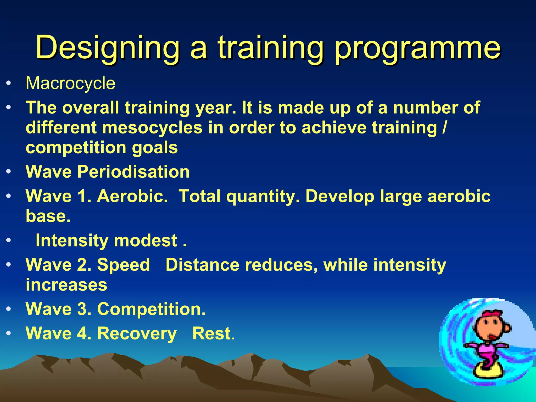 Designing a training programme Macrocycle The overall training year. It is made up of a number of different mesocycles in order to achieve training / competition goals Wave Periodisation Wave 1. Aerobic.  Total quantity. Develop large aerobic base. Intensity modest . Wave 2. Speed  Distance reduces, while intensity increases Wave 3. Competition.  Wave 4. Recovery  Rest . 