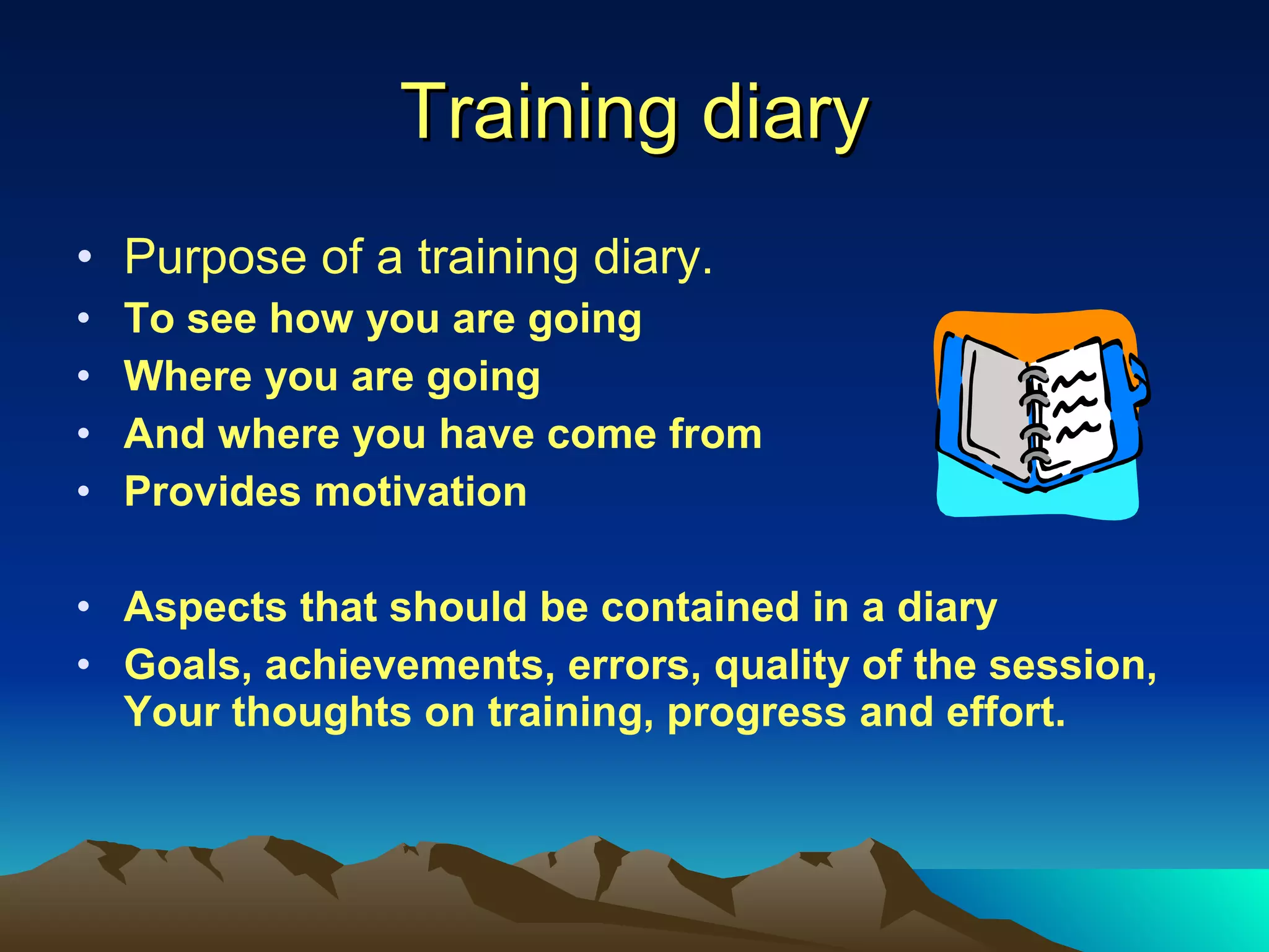 Training diary Purpose of a training diary. To see how you are going Where you are going And where you have come from Provides motivation Aspects that should be contained in a diary Goals, achievements, errors, quality of the session, Your thoughts on training, progress and effort. 