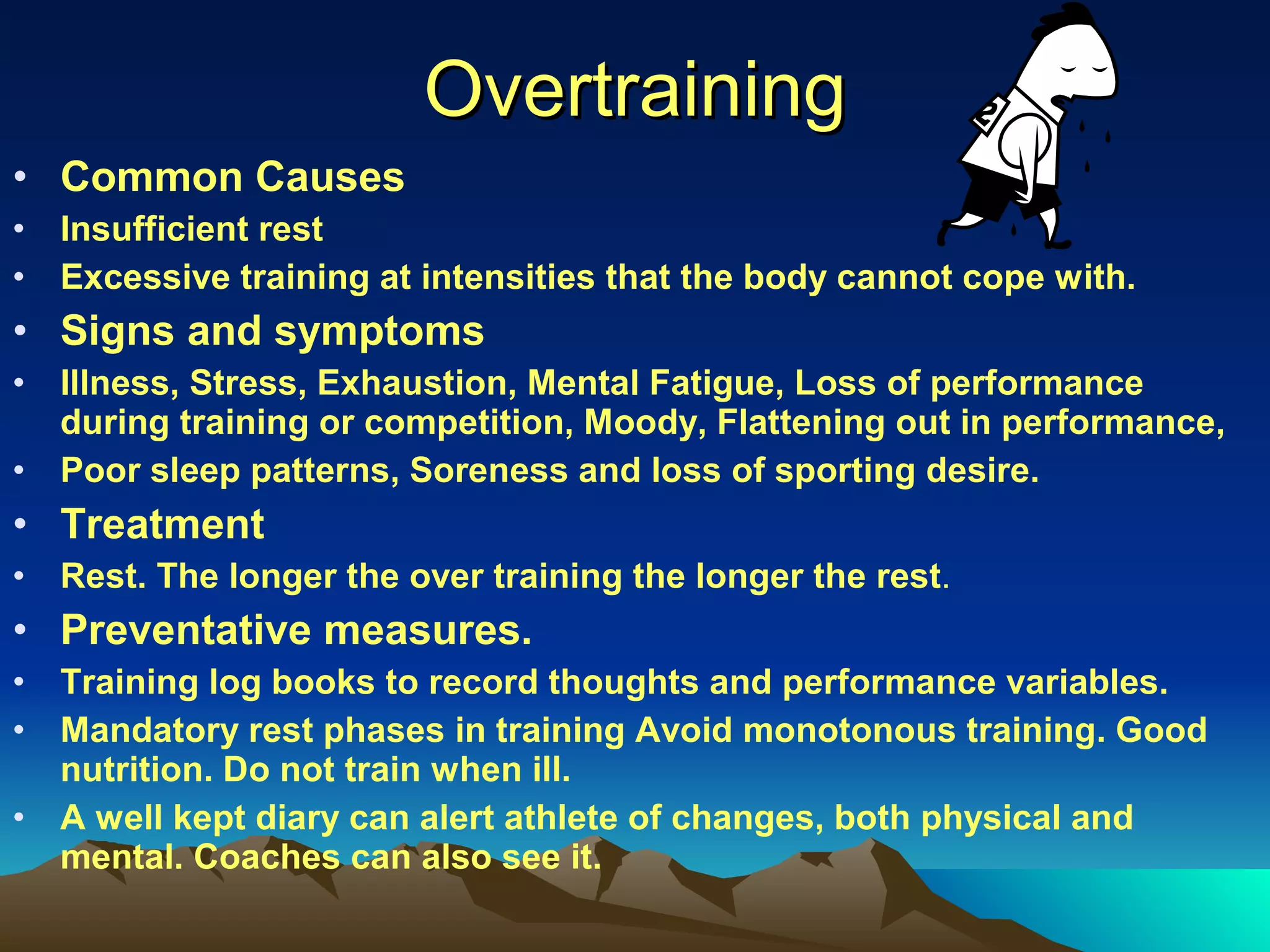 Overtraining Common Causes Insufficient rest Excessive training at intensities that the body cannot cope with. Signs and symptoms Illness, Stress, Exhaustion, Mental Fatigue, Loss of performance during training or competition, Moody, Flattening out in performance, Poor sleep patterns, Soreness and loss of sporting desire. Treatment Rest. The longer the over training the longer the rest . Preventative measures. Training log books to record thoughts and performance variables. Mandatory rest phases in training Avoid monotonous training. Good nutrition. Do not train when ill. A well kept diary can alert athlete of changes, both physical and mental. Coaches can also see it. 