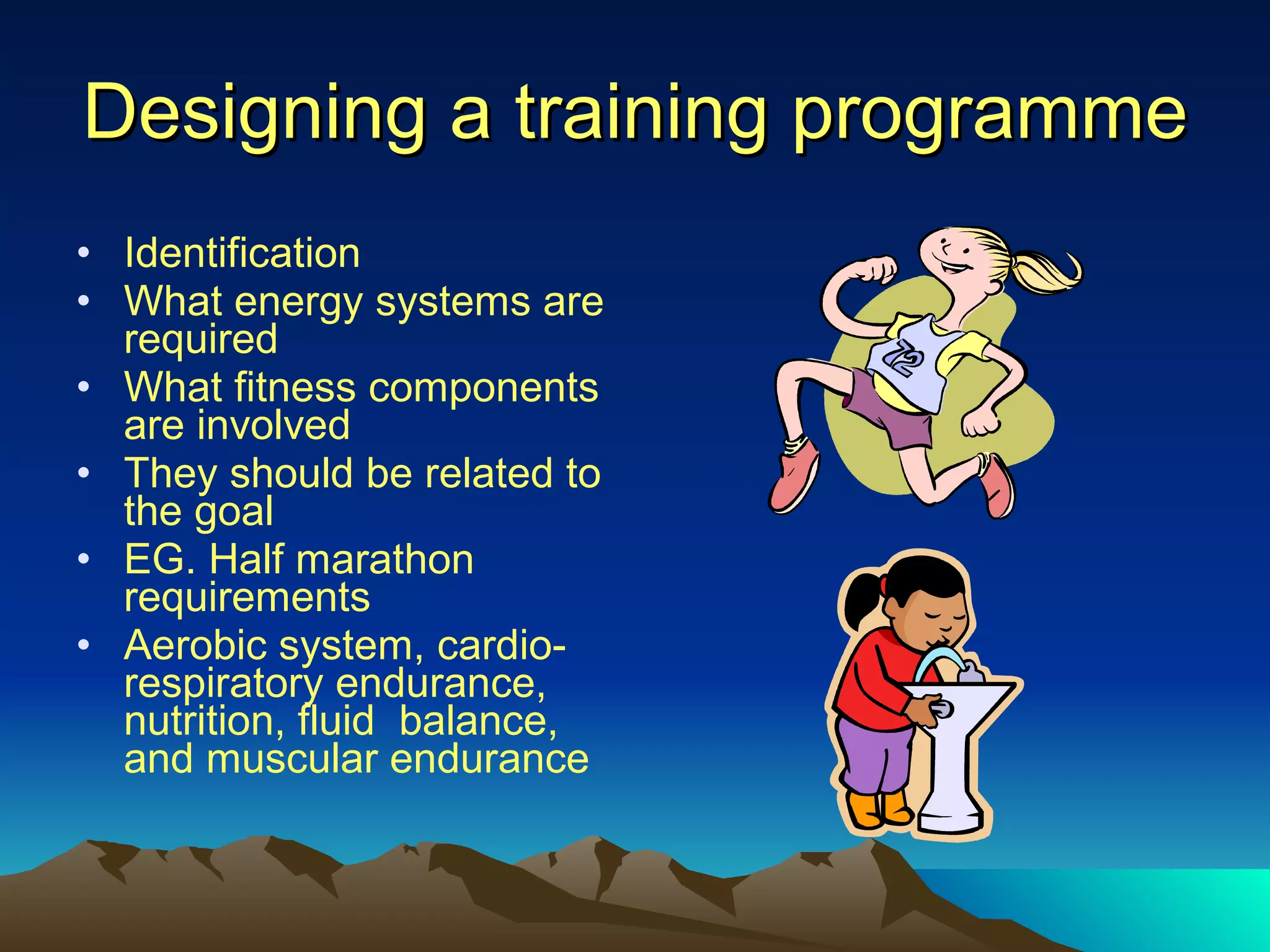 Designing a training programme Identification What energy systems are required What fitness components are involved They should be related to the goal EG. Half marathon requirements Aerobic system, cardio-respiratory endurance, nutrition, fluid  balance, and muscular endurance 