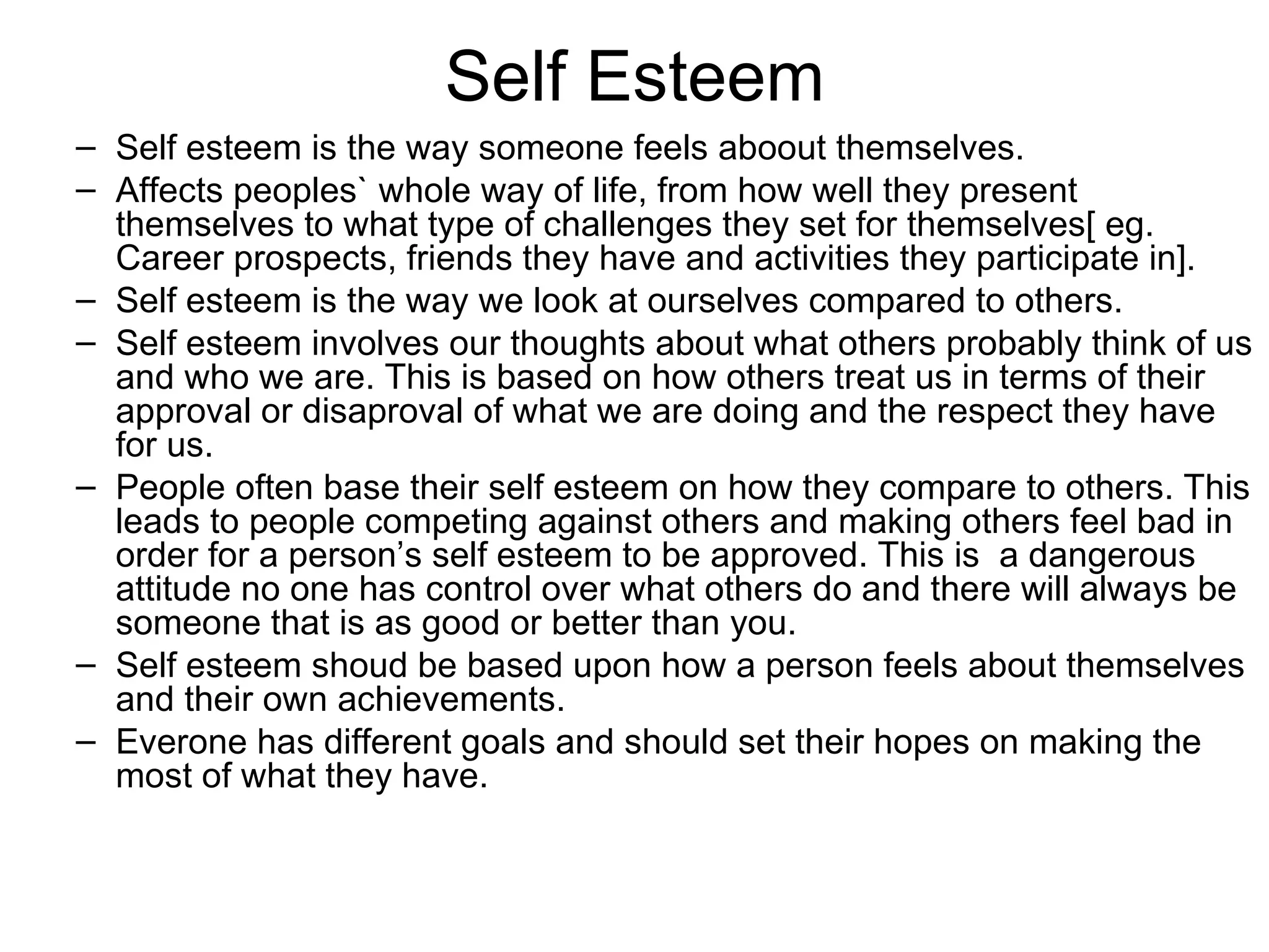 Self Esteem Self esteem is the way someone feels aboout themselves. Affects peoples` whole way of life, from how well they present themselves to what type of challenges they set for themselves[ eg. Career prospects, friends they have and activities they participate in]. Self esteem is the way we look at ourselves compared to others. Self esteem involves our thoughts about what others probably think of us and who we are. This is based on how others treat us in terms of their approval or disaproval of what we are doing and the respect they have for us. People often base their self esteem on how they compare to others. This leads to people competing against others and making others feel bad in order for a person’s self esteem to be approved. This is  a dangerous attitude no one has control over what others do and there will always be someone that is as good or better than you. Self esteem shoud be based upon how a person feels about themselves and their own achievements. Everone has different goals and should set their hopes on making the most of what they have. 