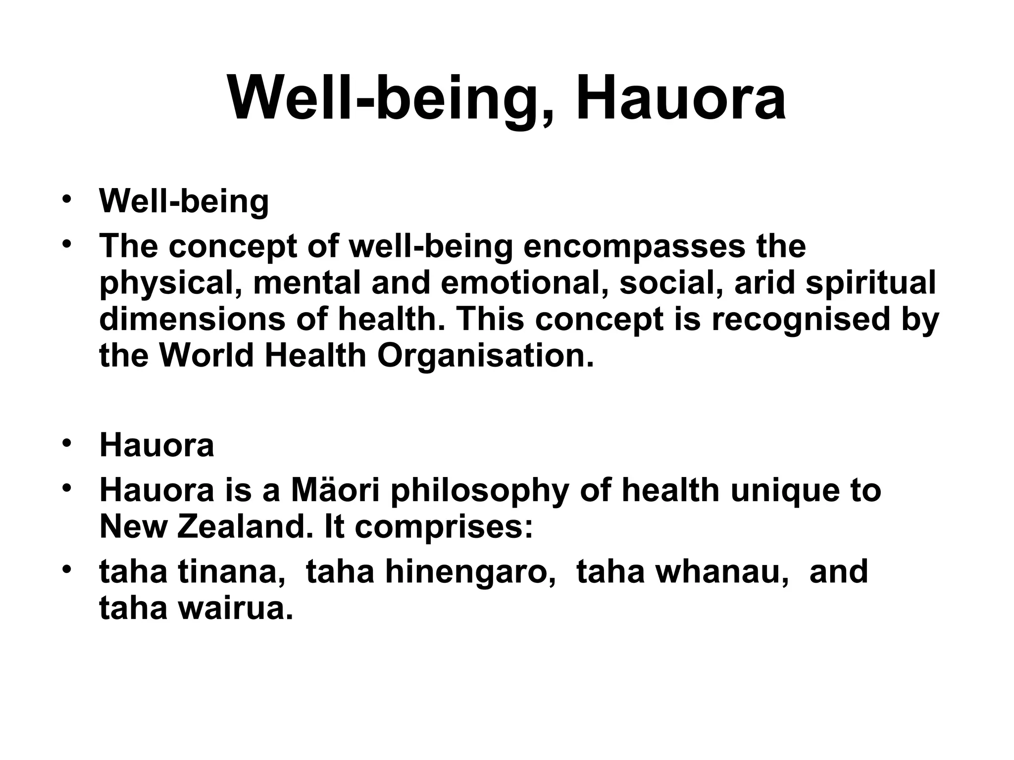 Well-being, Hauora Well-being The concept of well-being encompasses the physical, mental and emotional, social, arid spiritual dimensions of health. This concept is recognised by the World Health   Organisation. Hauora Hauora is a Mäori philosophy of health unique to New Zealand. It comprises: taha tinana,  taha hinengaro,  taha whanau,  and  taha wairua. 