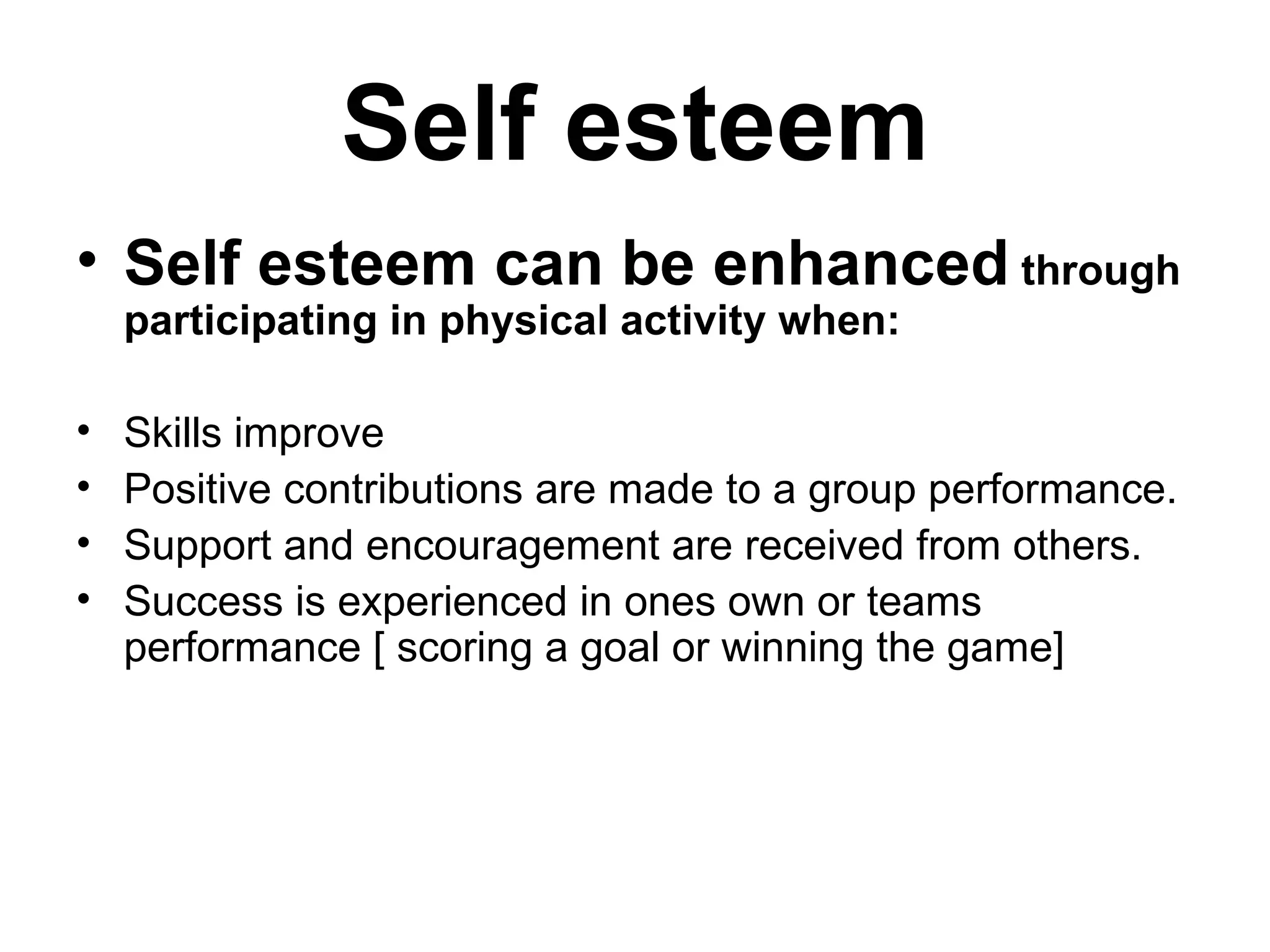 Self esteem Self esteem can be enhanced  through participating in physical activity when: Skills improve Positive contributions are made to a group performance. Support and encouragement are received from others. Success is experienced in ones own or teams performance [ scoring a goal or winning the game] 