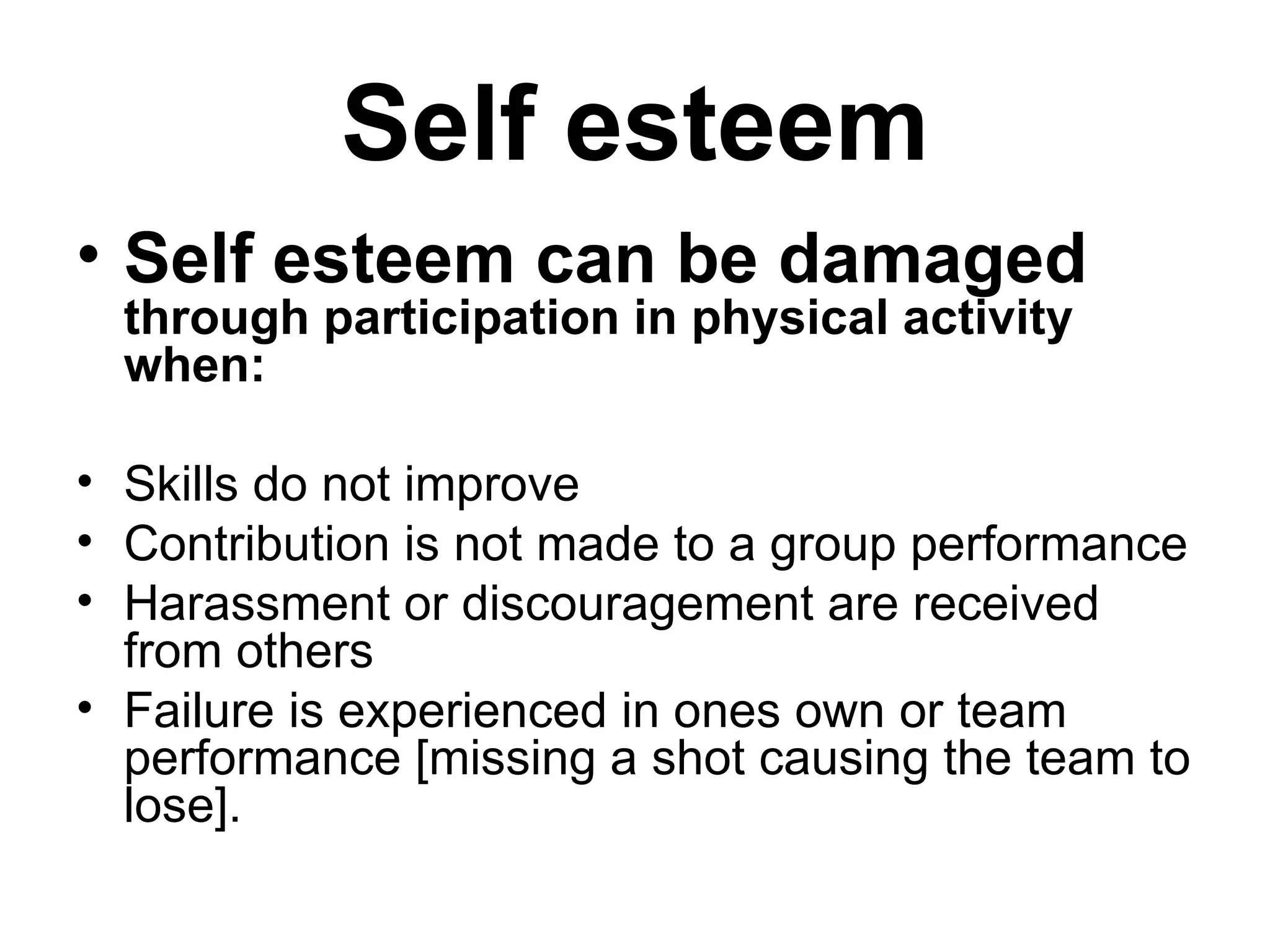 Self esteem Self esteem can be damaged  through participation in physical activity when: Skills do not improve Contribution is not made to a group performance Harassment or discouragement are received from others Failure is experienced in ones own or team performance [missing a shot causing the team to lose]. 