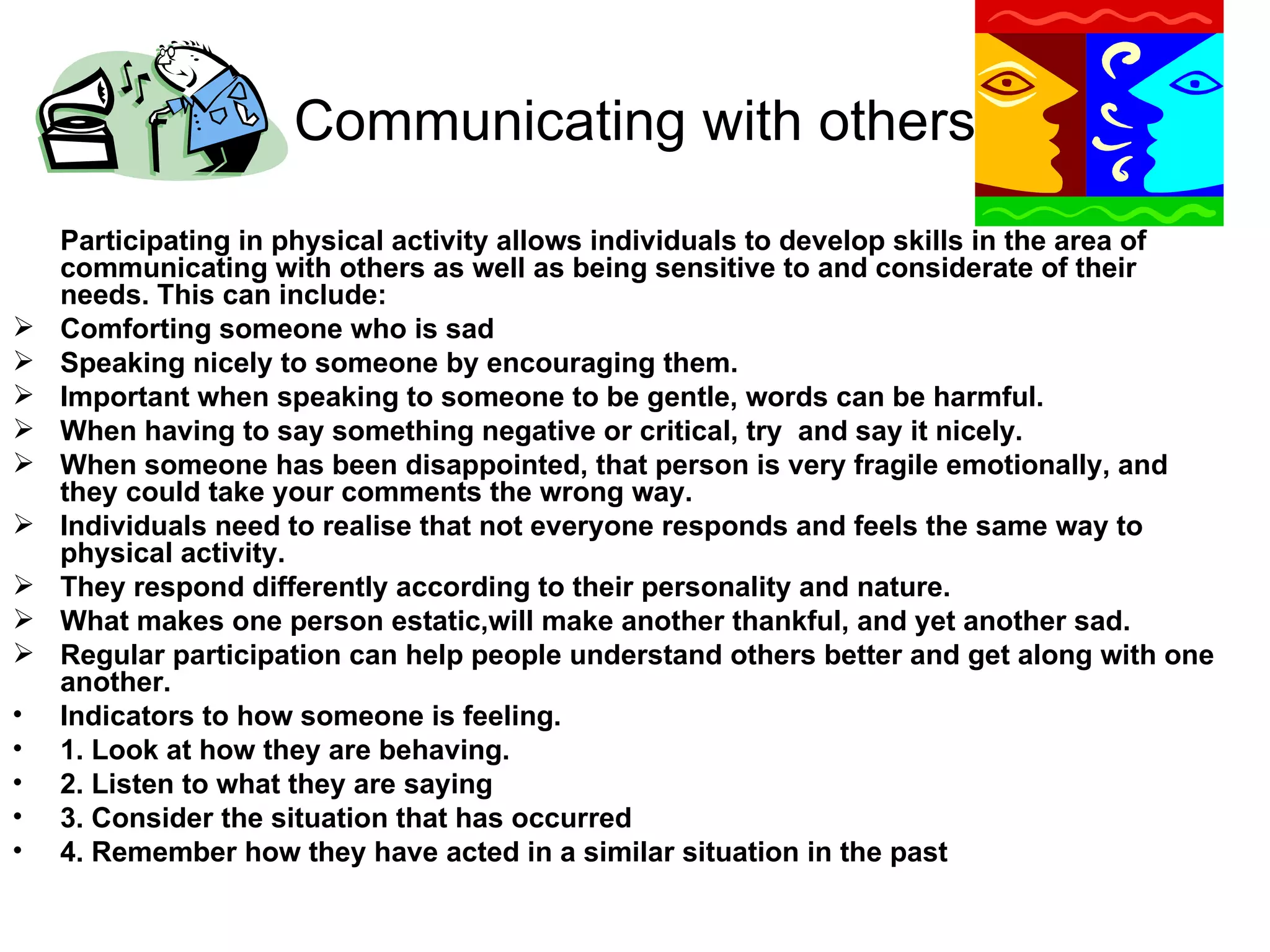 Communicating with others Participating in physical activity allows individuals to develop skills in the area of communicating with others as well as being sensitive to and considerate of their needs. This can include: Comforting someone who is sad Speaking nicely to someone by encouraging them. Important when speaking to someone to be gentle, words can be harmful. When having to say something negative or critical, try  and say it nicely. When someone has been disappointed, that person is very fragile emotionally, and they could take your comments the wrong way. Individuals need to realise that not everyone responds and feels the same way to physical activity. They respond differently according to their personality and nature. What makes one person estatic,will make another thankful, and yet another sad.  Regular participation can help people understand others better and get along with one another. Indicators to how someone is feeling. 1. Look at how they are behaving. 2. Listen to what they are saying 3. Consider the situation that has occurred 4. Remember how they have acted in a similar situation in the past 