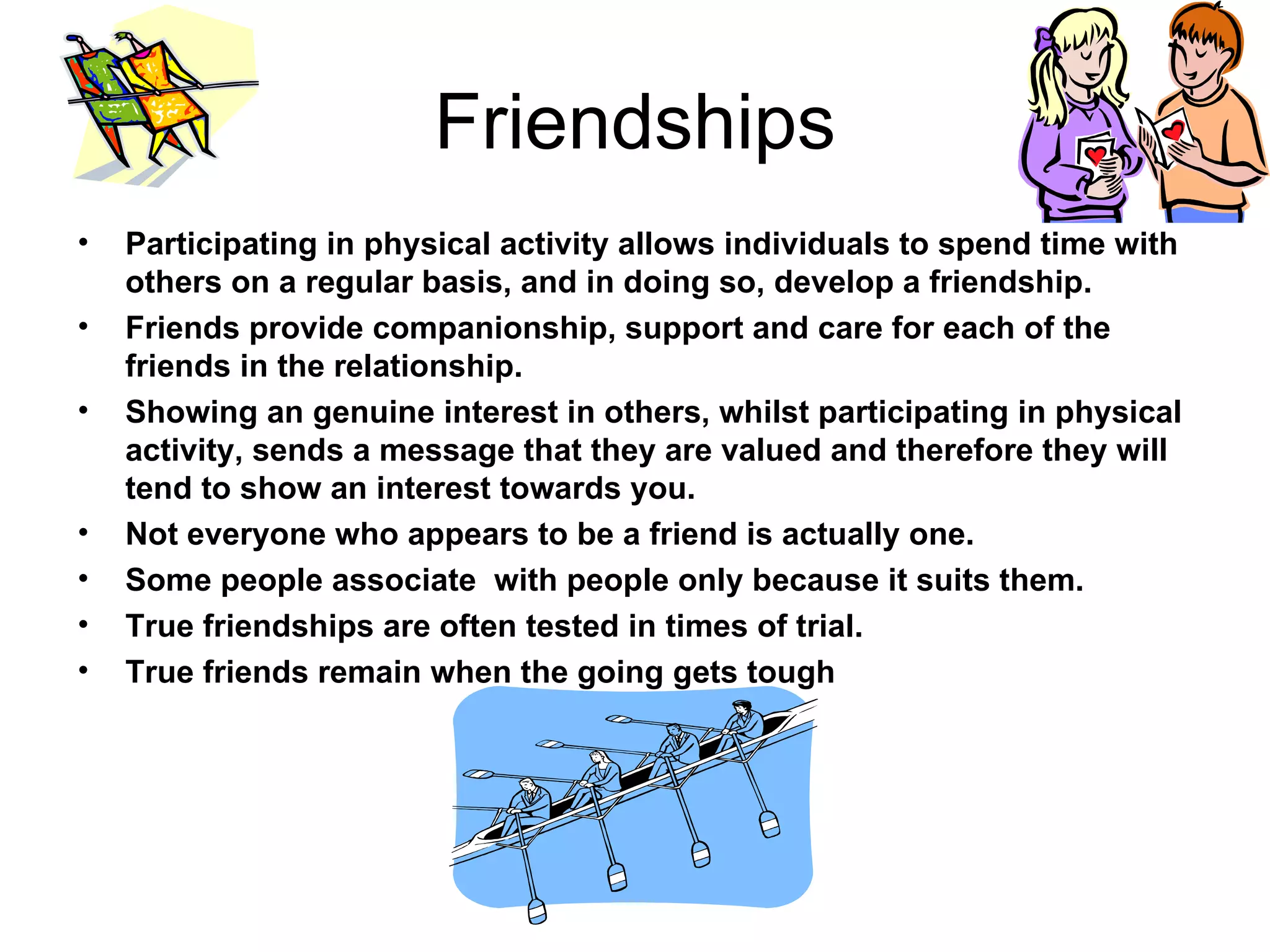 Friendships Participating in physical activity allows individuals to spend time with others on a regular basis, and in doing so, develop a friendship. Friends provide companionship, support and care for each of the friends in the relationship. Showing an genuine interest in others, whilst participating in physical activity, sends a message that they are valued and therefore they will tend to show an interest towards you. Not everyone who appears to be a friend is actually one. Some people associate  with people only because it suits them. True friendships are often tested in times of trial. True friends remain when the going gets tough 