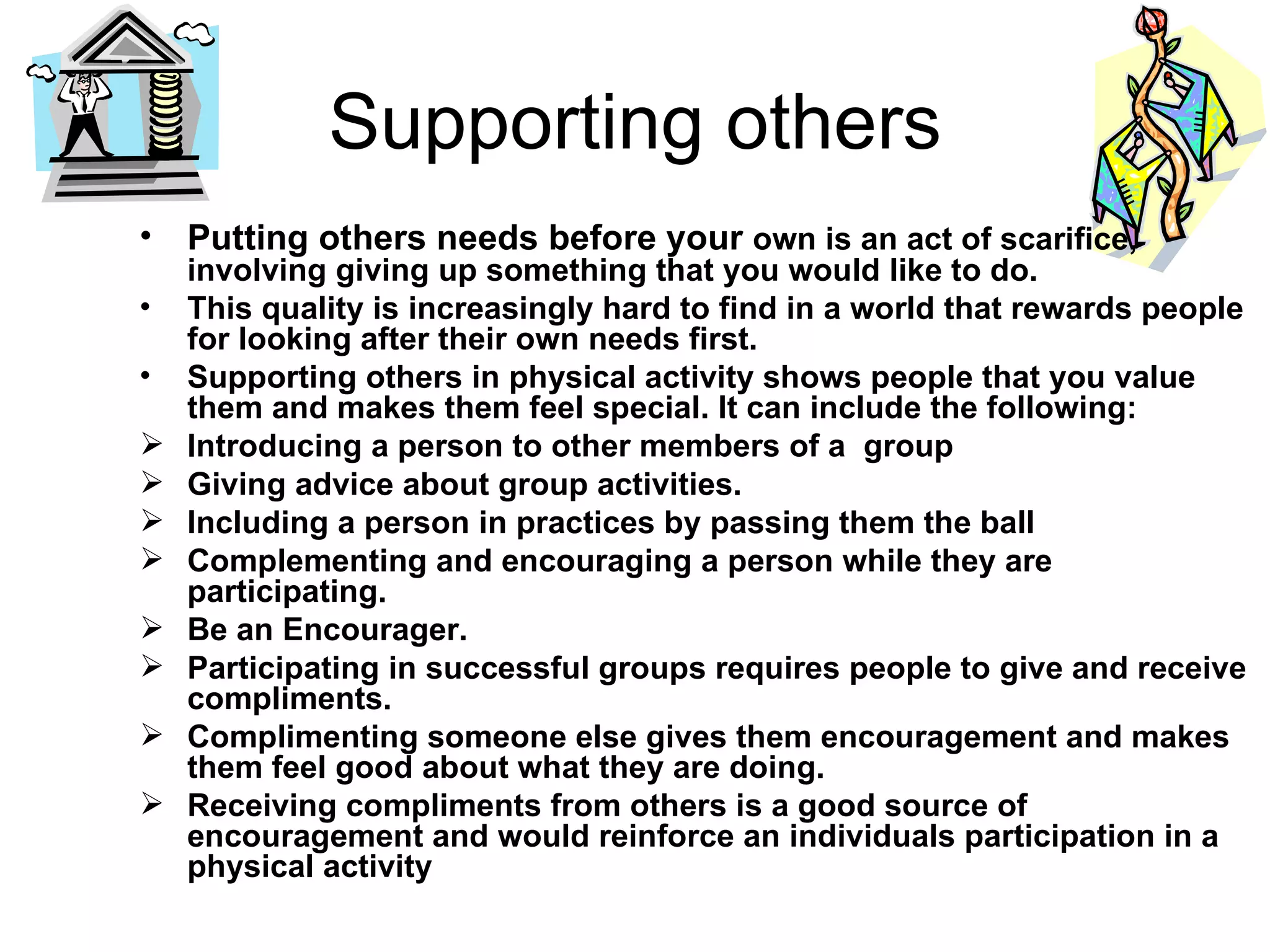 Supporting others Putting others   needs before your  own is an act of scarifice, involving giving up something that you would like to do. This quality is increasingly hard to find in a world that rewards people for looking after their own needs first. Supporting others in physical activity shows people that you value them and makes them feel special. It can include the following: Introducing a person to other members of a  group Giving advice about group activities. Including a person in practices by passing them the ball Complementing and encouraging a person while they are participating. Be an Encourager. Participating in successful groups requires people to give and receive compliments. Complimenting someone else gives them encouragement and makes them feel good about what they are doing. Receiving compliments from others is a good source of encouragement and would reinforce an individuals participation in a physical activity 