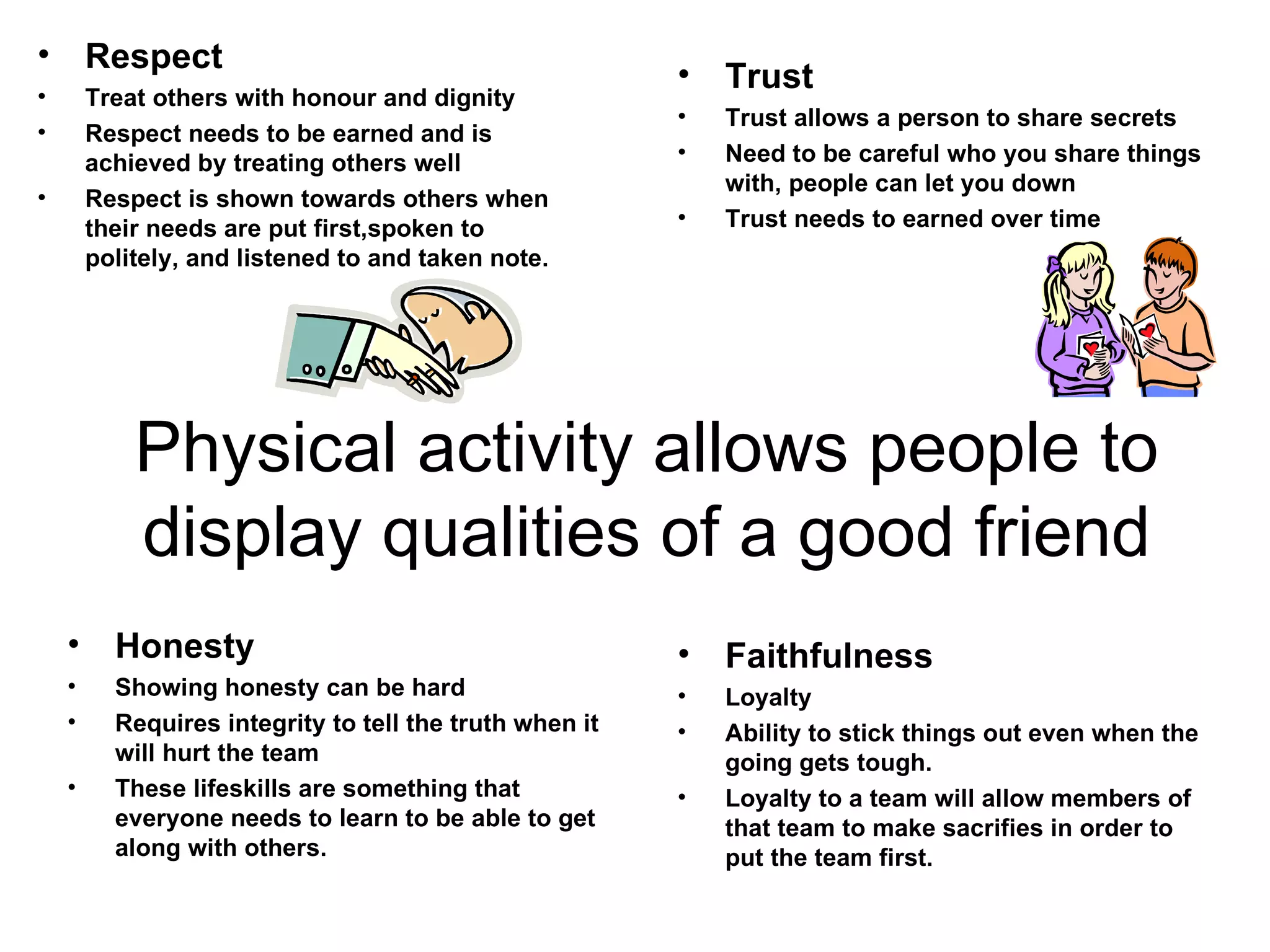 Physical activity allows people to display qualities of a good friend Respect Treat others with honour and dignity Respect needs to be earned and is achieved by treating others well Respect is shown towards others when their needs are put first,spoken to politely, and listened to and taken note. Trust Trust allows a person to share secrets Need to be careful who you share things with, people can let you down Trust needs to earned over time Honesty Showing honesty can be hard Requires integrity to tell the truth when it will hurt the team These lifeskills are something that everyone needs to learn to be able to get along with others. Faithfulness Loyalty Ability to stick things out even when the going gets tough. Loyalty to a team will allow members of that team to make sacrifies in order to put the team first. 