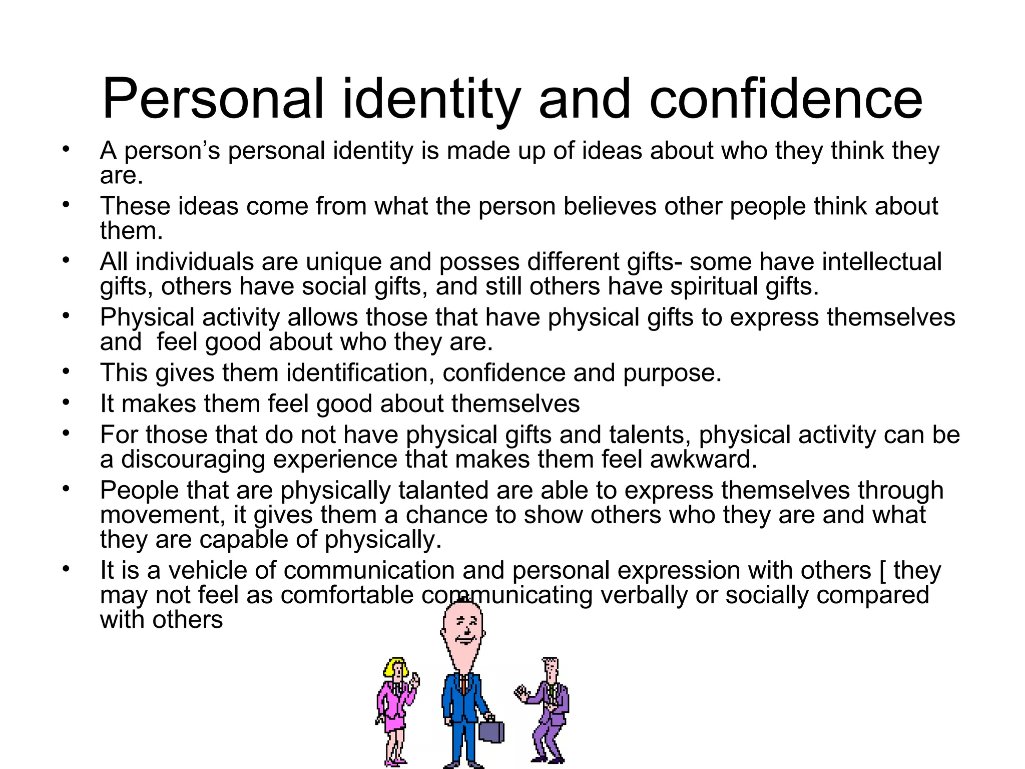 Personal identity and confidence A person’s personal identity is made up of ideas about who they think they are. These ideas come from what the person believes other people think about them. All individuals are unique and posses different gifts- some have intellectual gifts, others have social gifts, and still others have spiritual gifts. Physical activity allows those that have physical gifts to express themselves and  feel good about who they are.  This gives them identification, confidence and purpose.  It makes them feel good about themselves For those that do not have physical gifts and talents, physical activity can be a discouraging experience that makes them feel awkward. People that are physically talanted are able to express themselves through movement, it gives them a chance to show others who they are and what they are capable of physically.  It is a vehicle of communication and personal expression with others [ they may not feel as comfortable communicating verbally or socially compared with others 