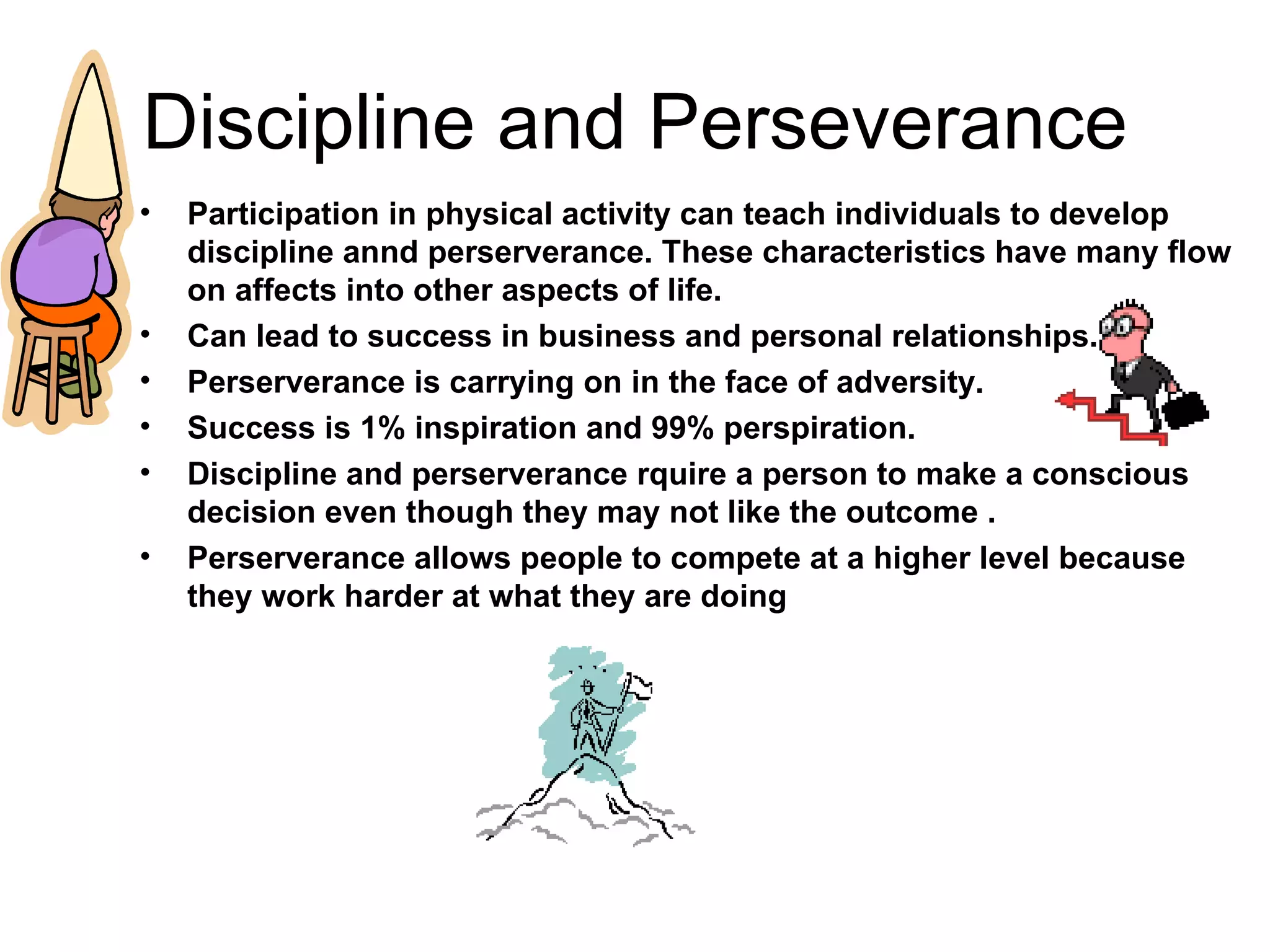 Discipline and Perseverance Participation in physical activity can teach individuals to develop  discipline annd perserverance. These characteristics have many flow on affects into other aspects of life. Can lead to success in business and personal relationships. Perserverance is carrying on in the face of adversity. Success is 1% inspiration and 99% perspiration. Discipline and perserverance rquire a person to make a conscious decision even though they may not like the outcome . Perserverance allows people to compete at a higher level because they work harder at what they are doing  
