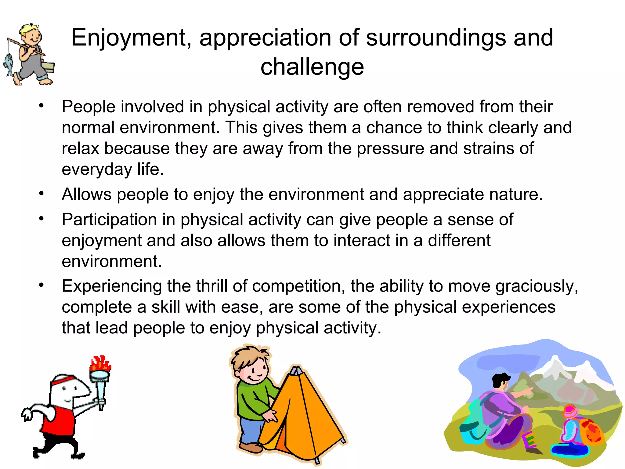 Enjoyment, appreciation of surroundings and challenge People involved in physical activity are often removed from their normal environment. This gives them a chance to think clearly and relax because they are away from the pressure and strains of everyday life. Allows people to enjoy the environment and appreciate nature. Participation in physical activity can give people a sense of enjoyment and also allows them to interact in a different environment.  Experiencing the thrill of competition, the ability to move graciously, complete a skill with ease, are some of the physical experiences that lead people to enjoy physical activity.   