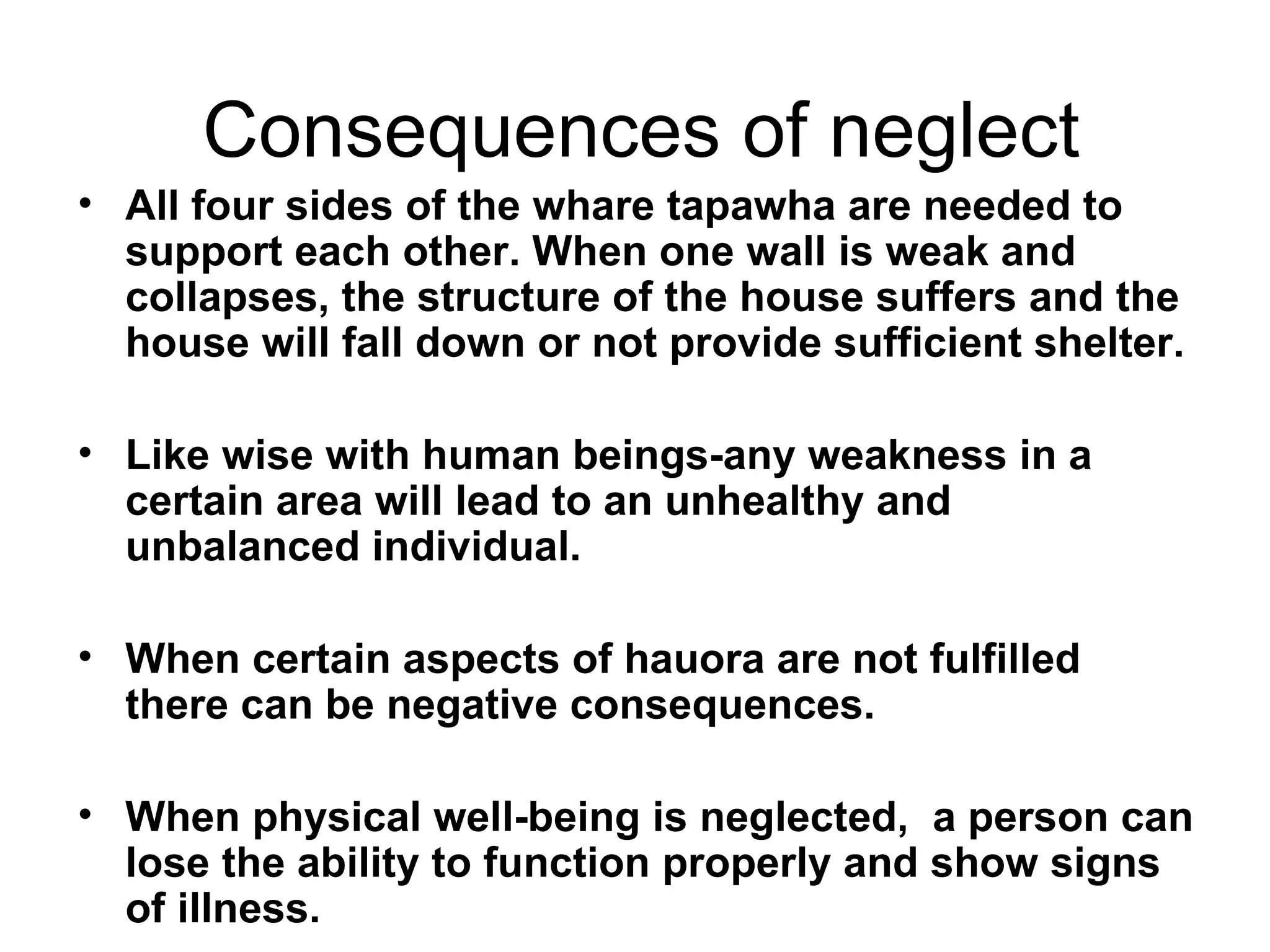 Consequences of neglect All four sides of the whare tapawha are needed to support each other. When one wall is weak and collapses, the structure of the house suffers and the house will fall down or not provide sufficient shelter. Like wise with human beings-any weakness in a  certain area will lead to an unhealthy and unbalanced individual. When certain aspects of hauora are not fulfilled there can be negative consequences. When physical well-being is neglected,  a person can lose the ability to function properly and show signs of illness. 