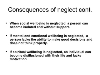 Consequences of neglect cont. When social wellbeing is neglected, a person can become isolated and without support. If mental and emotional wellbeing is neglected,  a person lacks the ability to make good decisions and does not think properly. If spiritual wellbeing is neglected, an individual can become disillusioned with their life and lacks motivation. 