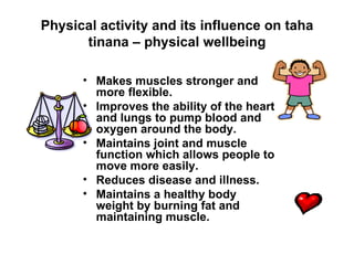Physical activity and its influence on taha tinana – physical wellbeing Makes muscles stronger and more flexible. Improves the ability of the heart and lungs to pump blood and oxygen around the body. Maintains joint and muscle function which allows people to move more easily. Reduces disease and illness. Maintains a healthy body weight by burning fat and maintaining muscle. 