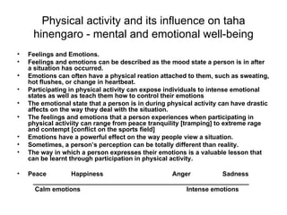 Physical activity and its influence on taha hinengaro - mental and emotional well-being Feelings and Emotions. Feelings and emotions can be described as the mood state a person is in after a situation has occurred. Emotions can often have a physical reation attached to them, such as sweating, hot flushes, or change in heartbeat. Participating in physical activity can expose individuals to intense emotional states as well as teach them how to control their emotions The emotional state that a person is in during physical activity can have drastic affects on the way they deal with the situation. The feelings and emotions that a person experiences when participating in physical activiity can range from peace tranquility [tramping] to extreme rage and contempt [conflict on the sports field] Emotions have a powerful effect on the way people view a situation. Sometimes, a person’s perception can be totally different than reality. The way in which a person expresses their emotions is a valuable lesson that can be learnt through participation in physical activity. Peace  Happiness  Anger  Sadness _____________________________________________________________ Calm emotions  Intense emotions 