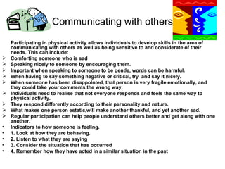 Communicating with others Participating in physical activity allows individuals to develop skills in the area of communicating with others as well as being sensitive to and considerate of their needs. This can include: Comforting someone who is sad Speaking nicely to someone by encouraging them. Important when speaking to someone to be gentle, words can be harmful. When having to say something negative or critical, try  and say it nicely. When someone has been disappointed, that person is very fragile emotionally, and they could take your comments the wrong way. Individuals need to realise that not everyone responds and feels the same way to physical activity. They respond differently according to their personality and nature. What makes one person estatic,will make another thankful, and yet another sad.  Regular participation can help people understand others better and get along with one another. Indicators to how someone is feeling. 1. Look at how they are behaving. 2. Listen to what they are saying 3. Consider the situation that has occurred 4. Remember how they have acted in a similar situation in the past 