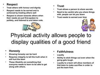 Physical activity allows people to display qualities of a good friend Respect Treat others with honour and dignity Respect needs to be earned and is achieved by treating others well Respect is shown towards others when their needs are put first,spoken to politely, and listened to and taken note. Trust Trust allows a person to share secrets Need to be careful who you share things with, people can let you down Trust needs to earned over time Honesty Showing honesty can be hard Requires integrity to tell the truth when it will hurt the team These lifeskills are something that everyone needs to learn to be able to get along with others. Faithfulness Loyalty Ability to stick things out even when the going gets tough. Loyalty to a team will allow members of that team to make sacrifies in order to put the team first. 
