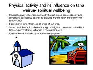 Physical activity and its influence on taha wairua- spiritual wellbeing Physical activity influences spiritually through giving people identity and developing confidence as well as allowing them to relax and enjoy their surroundings. Spirituality in turn influences all areas of our lives. Some meet their spiritual need through a religious connection and others through a commitment to finding a personal identity Spiritual health is made up of a personal purpose 