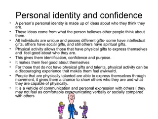 Personal identity and confidence A person’s personal identity is made up of ideas about who they think they are. These ideas come from what the person believes other people think about them. All individuals are unique and posses different gifts- some have intellectual gifts, others have social gifts, and still others have spiritual gifts. Physical activity allows those that have physical gifts to express themselves and  feel good about who they are.  This gives them identification, confidence and purpose.  It makes them feel good about themselves For those that do not have physical gifts and talents, physical activity can be a discouraging experience that makes them feel awkward. People that are physically talanted are able to express themselves through movement, it gives them a chance to show others who they are and what they are capable of physically.  It is a vehicle of communication and personal expression with others [ they may not feel as comfortable communicating verbally or socially compared with others 