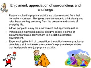 Enjoyment, appreciation of surroundings and challenge People involved in physical activity are often removed from their normal environment. This gives them a chance to think clearly and relax because they are away from the pressure and strains of everyday life. Allows people to enjoy the environment and appreciate nature. Participation in physical activity can give people a sense of enjoyment and also allows them to interact in a different environment.  Experiencing the thrill of competition, the ability to move graciously, complete a skill with ease, are some of the physical experiences that lead people to enjoy physical activity.   