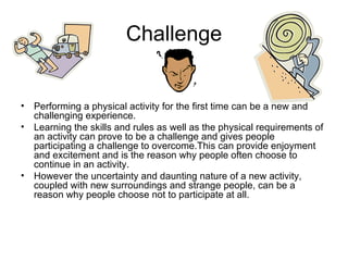 Challenge Performing a physical activity for the first time can be a new and challenging experience. Learning the skills and rules as well as the physical requirements of an activity can prove to be a challenge and gives people participating a challenge to overcome.This can provide enjoyment and excitement and is the reason why people often choose to continue in an activity. However the uncertainty and daunting nature of a new activity, coupled with new surroundings and strange people, can be a reason why people choose not to participate at all. 