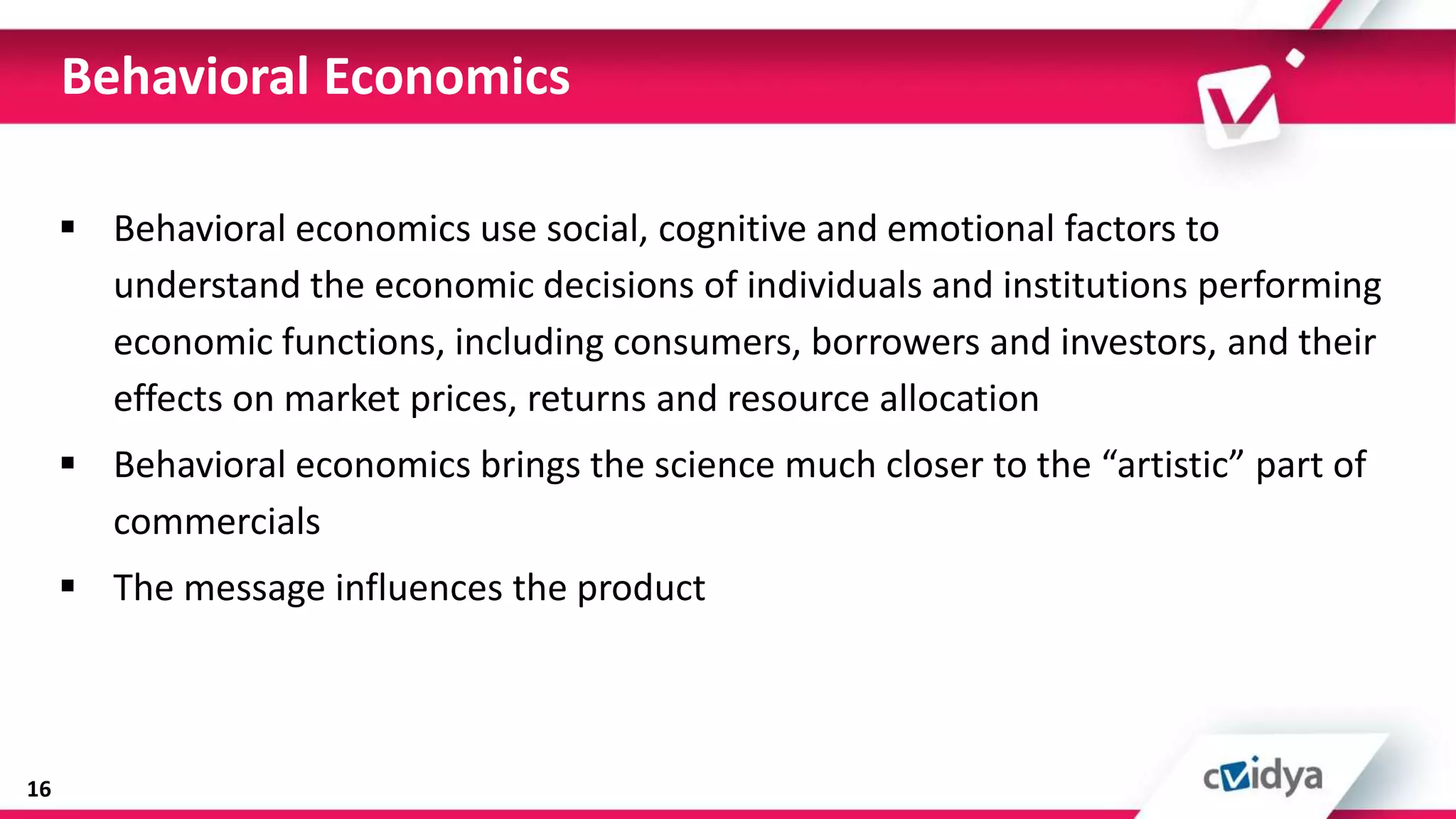 Behavioral Economics

      Behavioral economics use social, cognitive and emotional factors to
       understand the economic decisions of individuals and institutions performing
       economic functions, including consumers, borrowers and investors, and their
       effects on market prices, returns and resource allocation
      Behavioral economics brings the science much closer to the “artistic” part of
       commercials
      The message influences the product



16
 