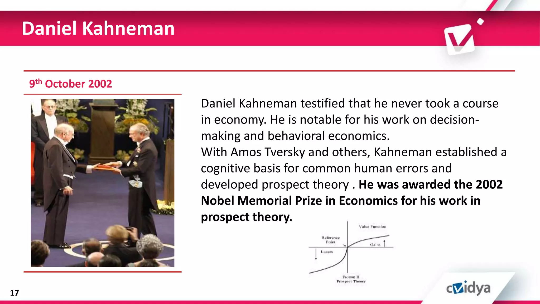 Daniel Kahneman

     9th October 2002
                        Daniel Kahneman testified that he never took a course
                        in economy. He is notable for his work on decision-
                        making and behavioral economics.
                        With Amos Tversky and others, Kahneman established a
                        cognitive basis for common human errors and
                        developed prospect theory . He was awarded the 2002
                        Nobel Memorial Prize in Economics for his work in
                        prospect theory.




17
 