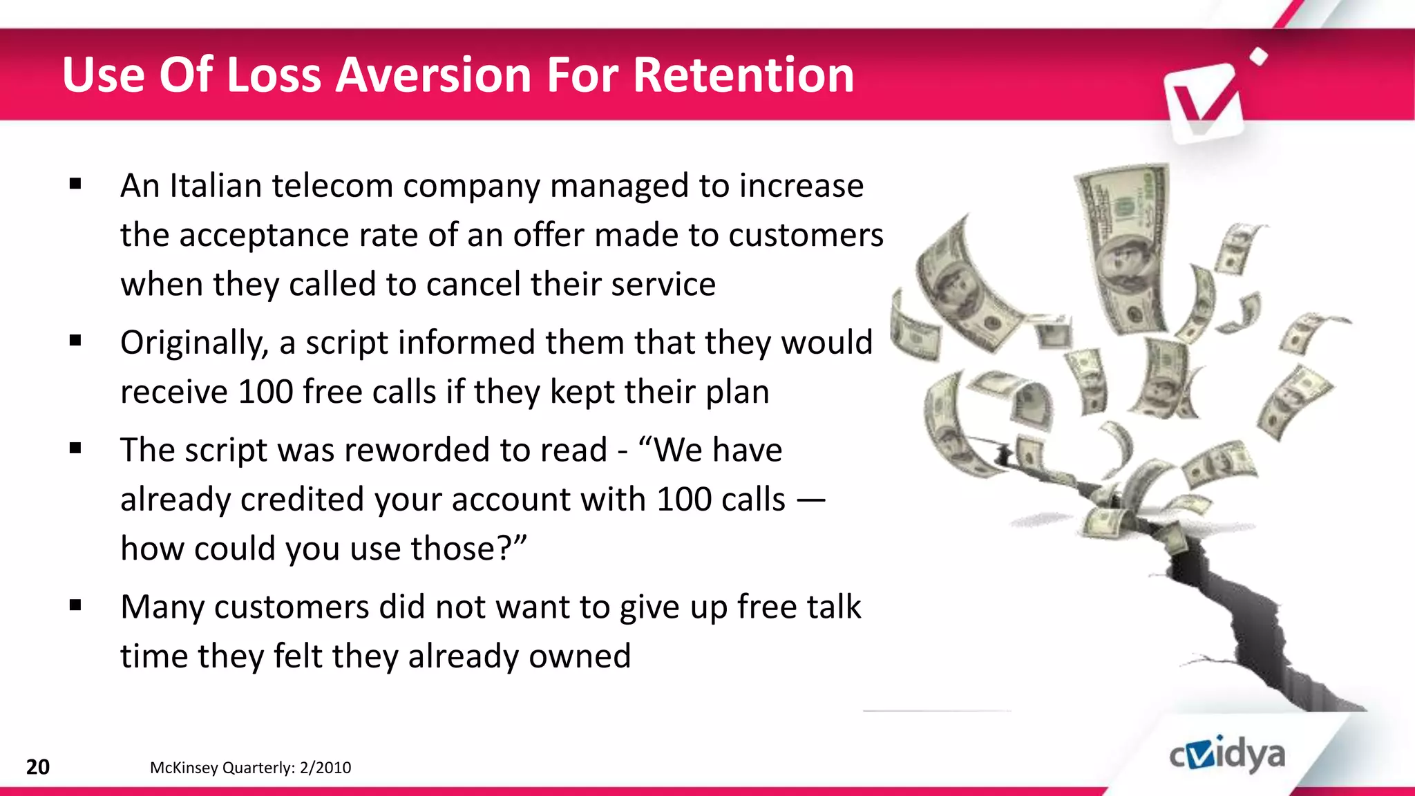 Use Of Loss Aversion For Retention
      An Italian telecom company managed to increase
       the acceptance rate of an offer made to customers
       when they called to cancel their service
      Originally, a script informed them that they would
       receive 100 free calls if they kept their plan
      The script was reworded to read - “We have
       already credited your account with 100 calls —
       how could you use those?”
      Many customers did not want to give up free talk
       time they felt they already owned

20        McKinsey Quarterly: 2/2010
 
