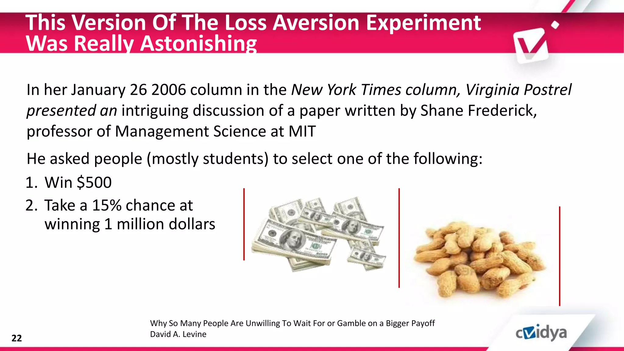 This Version Of The Loss Aversion Experiment
     Was Really Astonishing
     In her January 26 2006 column in the New York Times column, Virginia Postrel
     presented an intriguing discussion of a paper written by Shane Frederick,
     professor of Management Science at MIT
     He asked people (mostly students) to select one of the following:
     1. Win $500
     2. Take a 15% chance at
        winning 1 million dollars




                      Why So Many People Are Unwilling To Wait For or Gamble on a Bigger Payoff
22                    David A. Levine
 