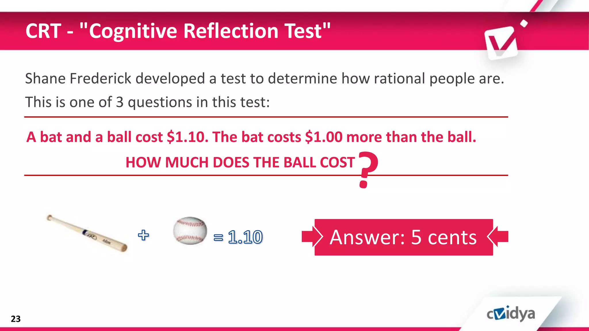 CRT - "Cognitive Reflection Test"
     Shane Frederick developed a test to determine how rational people are.
     This is one of 3 questions in this test:

     A bat and a ball cost $1.10. The bat costs $1.00 more than the ball.
                   HOW MUCH DOES THE BALL COST



                                                  Answer: 5 cents


23
 