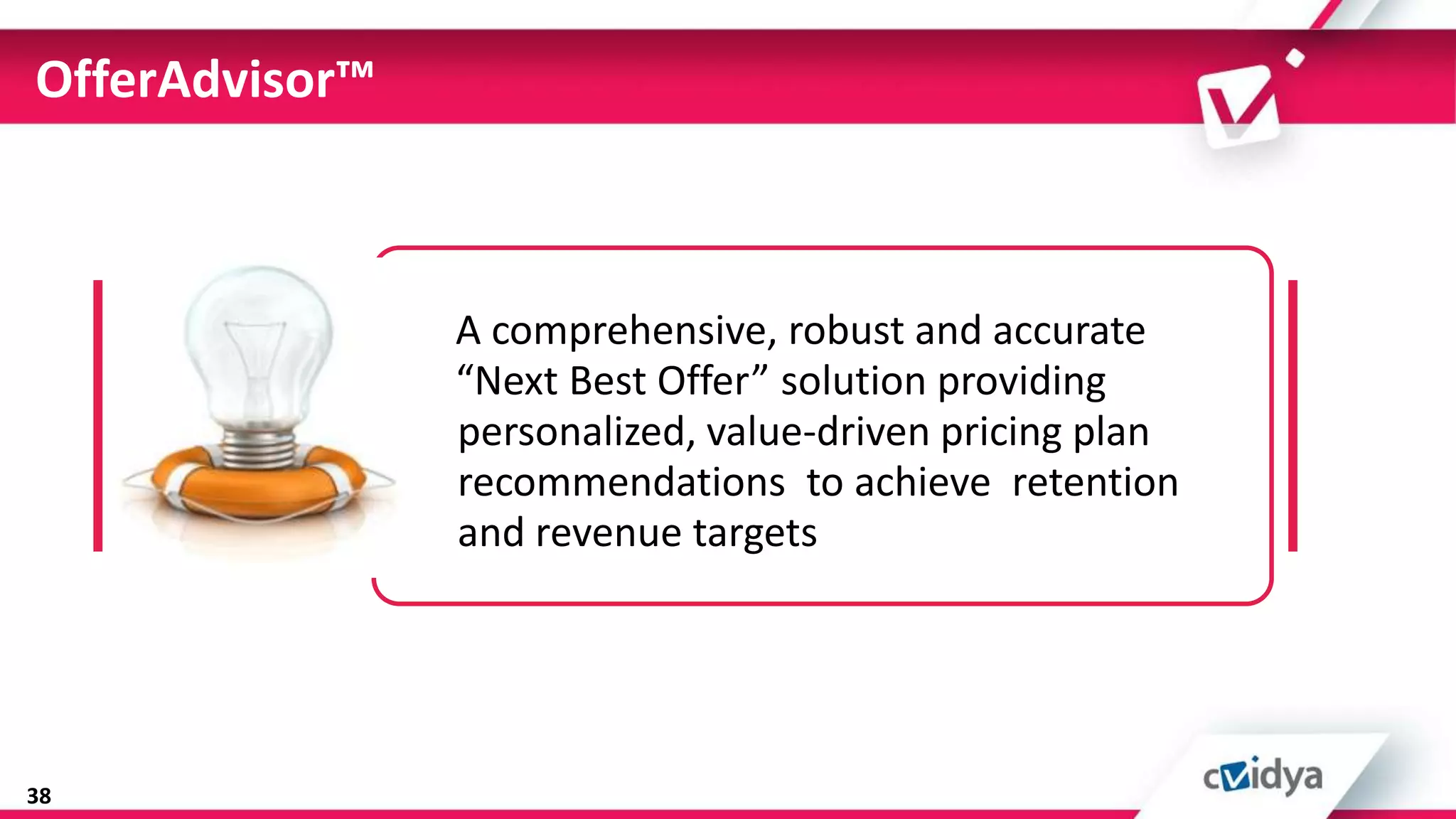 OfferAdvisor™



                A comprehensive, robust and accurate
                “Next Best Offer” solution providing
                personalized, value-driven pricing plan
                recommendations to achieve retention
                and revenue targets




38
 