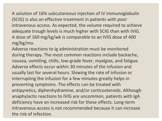 A solution of 16% subcutaneous injection of IV immunoglobulin
(SCIG) is also an effective treatment in patients with poor
intravenous access. As expected, the volume required to achieve
adequate trough levels is much higher with SCIG than with IVIG.
A dose of 160 mg/kg/wk is comparable to an IVIG dose of 400
mg/kg/mo.
Adverse reactions to Ig administration must be monitored
during therapy. The most common reactions include backache,
nausea, vomiting, chills, low-grade fever, myalgias, and fatigue.
Adverse effects occur within 30 minutes of the infusion and
usually last for several hours. Slowing the rate of infusion or
interrupting the infusion for a few minutes greatly helps in
preventing symptoms. The effects can be treated with
antipyretics, diphenhydramine, and/or corticosteroids. Although
anaphylactic reactions to IVIG are uncommon, patients with IgA
deficiency have an increased risk for these effects. Long-term
intravenous access is not recommended because it can increase
the risk of infection.
 